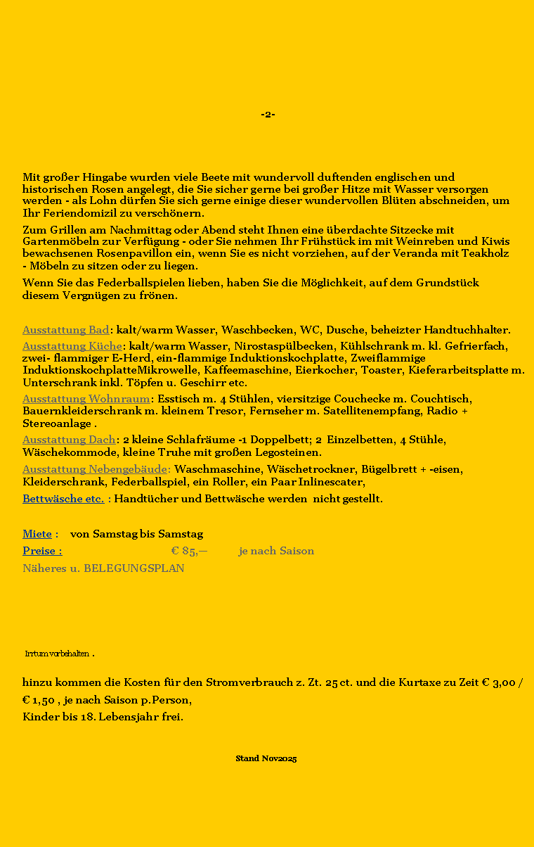 Textfeld:   -2-                              Mit groer Hingabe wurden viele Beete mit wundervoll duftenden englischen und historischen Rosen angelegt, die Sie sicher gerne bei groer Hitze mit Wasser versorgen werden - als Lohn drfen Sie sich gerne einige dieser wundervollen Blten abschneiden, um Ihr Feriendomizil zu verschnern. Zum Grillen am Nachmittag oder Abend steht Ihnen eine berdachte Sitzecke mit Gartenmbeln zur Verfgung - oder Sie nehmen Ihr Frhstck im mit Weinreben und Kiwis bewachsenen Rosenpavillon ein, wenn Sie es nicht vorziehen, auf der Veranda mit Teakholz - Mbeln zu sitzen oder zu liegen.Wenn Sie das Federballspielen lieben, haben Sie die Mglichkeit, auf dem Grundstck diesem Vergngen zu frnen.  Ausstattung Bad: kalt/warm Wasser, Waschbecken, WC, Dusche, beheizter Handtuchhalter.Ausstattung Kche: kalt/warm Wasser, Nirostasplbecken, Khlschrank m. kl. Gefrierfach, zwei- flammiger E-Herd, ein-flammige Induktionskochplatte, Zweiflammige InduktionskochplatteMikrowelle, Kaffeemaschine, Eierkocher, Toaster, Kieferarbeitsplatte m. Unterschrank inkl. Tpfen u. Geschirr etc.Ausstattung Wohnraum: Esstisch m. 4 Sthlen, viersitzige Couchecke m. Couchtisch, Bauernkleiderschrank m. kleinem Tresor, Fernseher m. Satellitenempfang, Radio + Stereoanlage .Ausstattung Dach: 2 kleine Schlafrume -1 Doppelbett; 2  Einzelbetten, 4 Sthle, Wschekommode, kleine Truhe mit groen Legosteinen.  Ausstattung Nebengebude: Waschmaschine, Wschetrockner, Bgelbrett + -eisen, Kleiderschrank, Federballspiel, ein Roller, ein Paar Inlinescater,Bettwsche etc. : Handtcher und Bettwsche werden  nicht gestellt.Miete :	von Samstag bis SamstagPreise :	 			 85,	je nach SaisonNheres	u. BELEGUNGSPLAN	                Irrtum vorbehalten  .  hinzu kommen die Kosten fr den Stromverbrauch z. Zt. 25 ct. und die Kurtaxe zu Zeit  3,00 / 1,50 , je nach Saison p.Person,Kinder bis 18. Lebensjahr frei.Stand  Nov2025